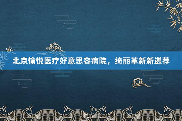 北京愉悦医疗好意思容病院，绮丽革新新遴荐